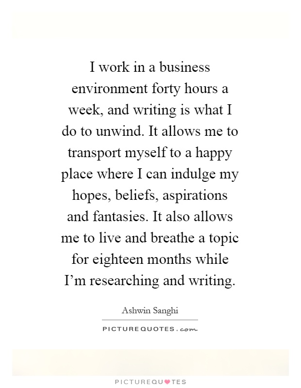 I work in a business environment forty hours a week, and writing is what I do to unwind. It allows me to transport myself to a happy place where I can indulge my hopes, beliefs, aspirations and fantasies. It also allows me to live and breathe a topic for eighteen months while I'm researching and writing Picture Quote #1