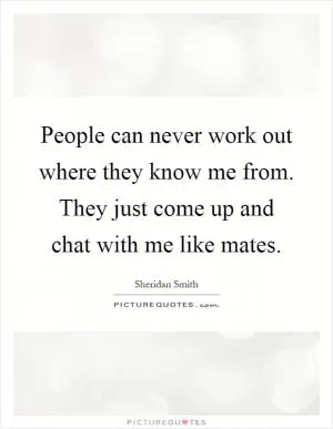 People can never work out where they know me from. They just come up and chat with me like mates Picture Quote #1