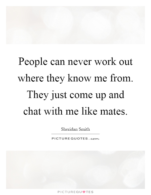 People can never work out where they know me from. They just come up and chat with me like mates Picture Quote #1
