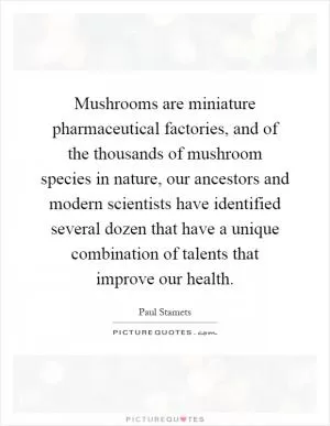 Mushrooms are miniature pharmaceutical factories, and of the thousands of mushroom species in nature, our ancestors and modern scientists have identified several dozen that have a unique combination of talents that improve our health Picture Quote #1