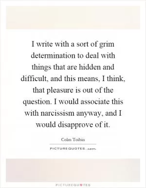 I write with a sort of grim determination to deal with things that are hidden and difficult, and this means, I think, that pleasure is out of the question. I would associate this with narcissism anyway, and I would disapprove of it Picture Quote #1