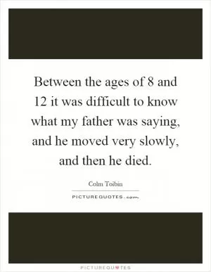 Between the ages of 8 and 12 it was difficult to know what my father was saying, and he moved very slowly, and then he died Picture Quote #1