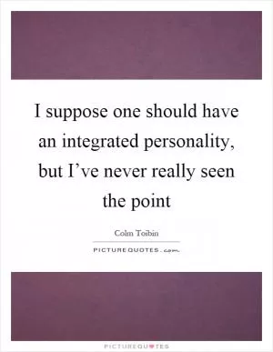 I suppose one should have an integrated personality, but I’ve never really seen the point Picture Quote #1