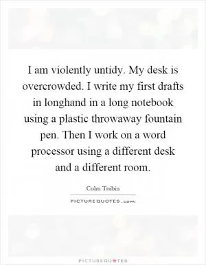 I am violently untidy. My desk is overcrowded. I write my first drafts in longhand in a long notebook using a plastic throwaway fountain pen. Then I work on a word processor using a different desk and a different room Picture Quote #1