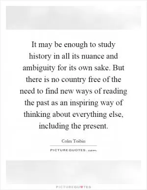 It may be enough to study history in all its nuance and ambiguity for its own sake. But there is no country free of the need to find new ways of reading the past as an inspiring way of thinking about everything else, including the present Picture Quote #1