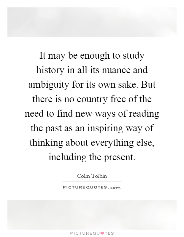 It may be enough to study history in all its nuance and ambiguity for its own sake. But there is no country free of the need to find new ways of reading the past as an inspiring way of thinking about everything else, including the present Picture Quote #1