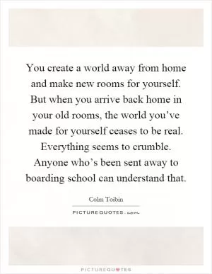 You create a world away from home and make new rooms for yourself. But when you arrive back home in your old rooms, the world you’ve made for yourself ceases to be real. Everything seems to crumble. Anyone who’s been sent away to boarding school can understand that Picture Quote #1