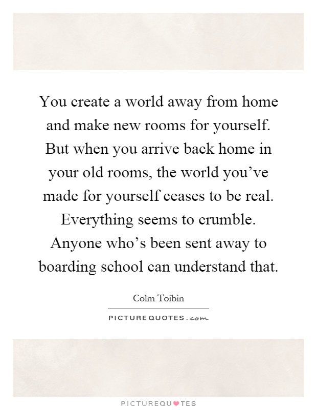 You create a world away from home and make new rooms for yourself. But when you arrive back home in your old rooms, the world you've made for yourself ceases to be real. Everything seems to crumble. Anyone who's been sent away to boarding school can understand that Picture Quote #1