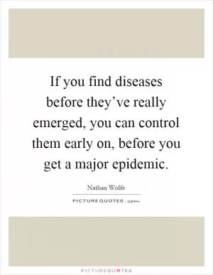 If you find diseases before they’ve really emerged, you can control them early on, before you get a major epidemic Picture Quote #1