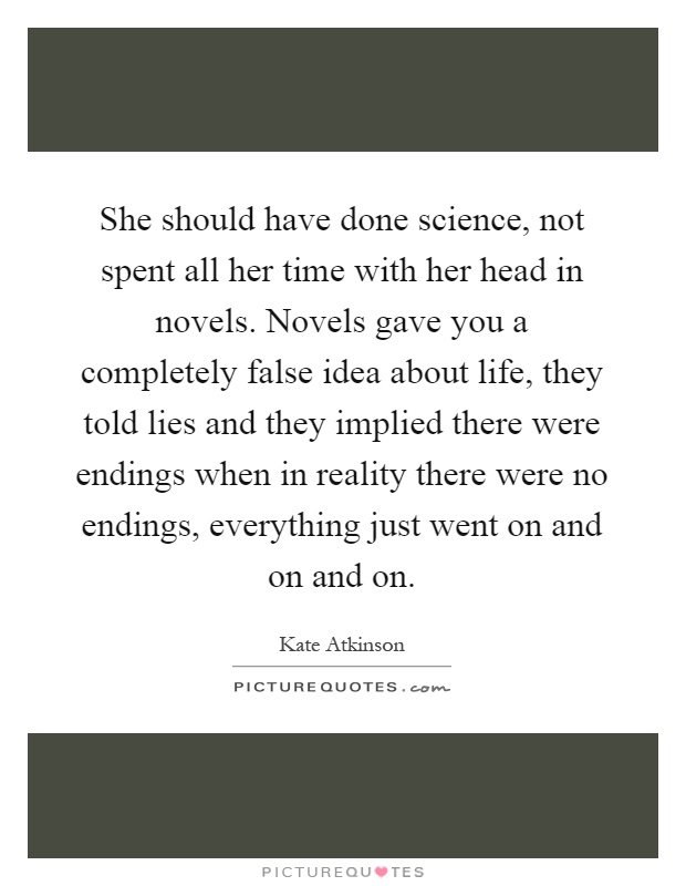 She should have done science, not spent all her time with her head in novels. Novels gave you a completely false idea about life, they told lies and they implied there were endings when in reality there were no endings, everything just went on and on and on Picture Quote #1
