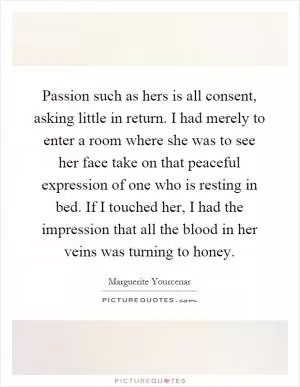 Passion such as hers is all consent, asking little in return. I had merely to enter a room where she was to see her face take on that peaceful expression of one who is resting in bed. If I touched her, I had the impression that all the blood in her veins was turning to honey Picture Quote #1