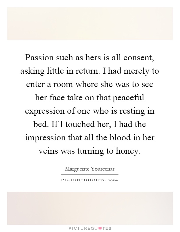 Passion such as hers is all consent, asking little in return. I had merely to enter a room where she was to see her face take on that peaceful expression of one who is resting in bed. If I touched her, I had the impression that all the blood in her veins was turning to honey Picture Quote #1