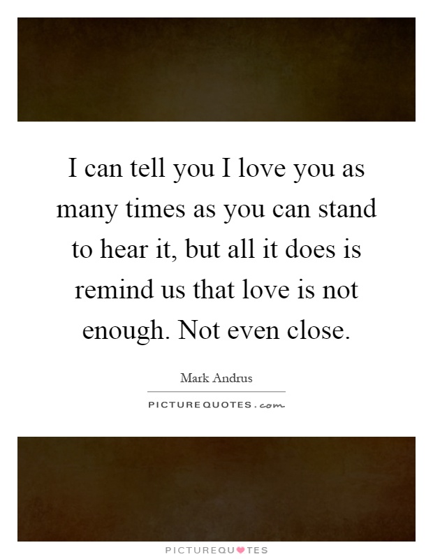 I can tell you I love you as many times as you can stand to hear it, but all it does is remind us that love is not enough. Not even close Picture Quote #1