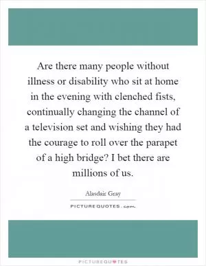 Are there many people without illness or disability who sit at home in the evening with clenched fists, continually changing the channel of a television set and wishing they had the courage to roll over the parapet of a high bridge? I bet there are millions of us Picture Quote #1