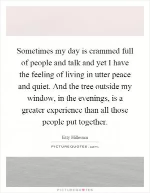 Sometimes my day is crammed full of people and talk and yet I have the feeling of living in utter peace and quiet. And the tree outside my window, in the evenings, is a greater experience than all those people put together Picture Quote #1