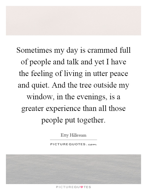 Sometimes my day is crammed full of people and talk and yet I have the feeling of living in utter peace and quiet. And the tree outside my window, in the evenings, is a greater experience than all those people put together Picture Quote #1