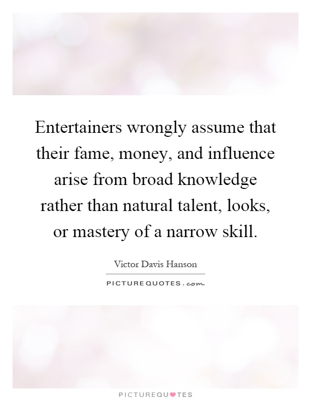 Entertainers wrongly assume that their fame, money, and influence arise from broad knowledge rather than natural talent, looks, or mastery of a narrow skill Picture Quote #1