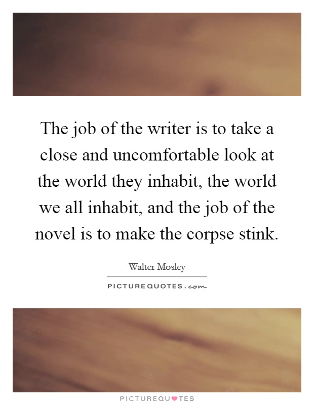 The job of the writer is to take a close and uncomfortable look at the world they inhabit, the world we all inhabit, and the job of the novel is to make the corpse stink Picture Quote #1