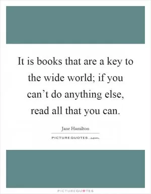 It is books that are a key to the wide world; if you can’t do anything else, read all that you can Picture Quote #1