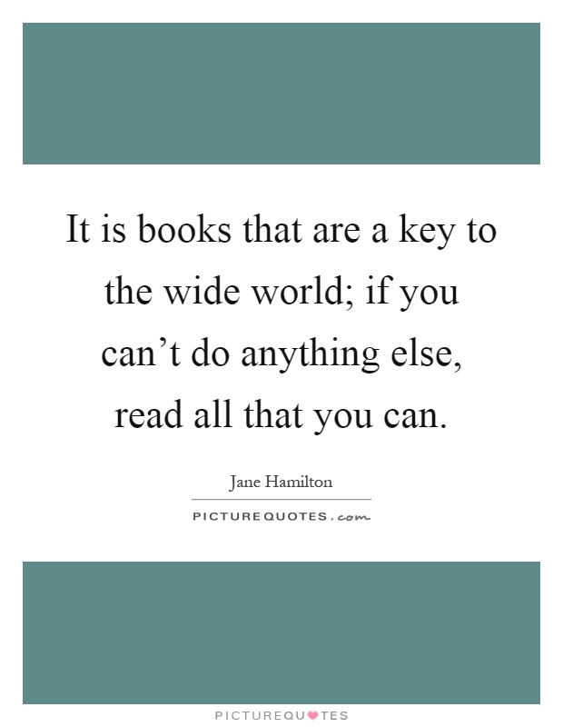 It is books that are a key to the wide world; if you can't do anything else, read all that you can Picture Quote #1