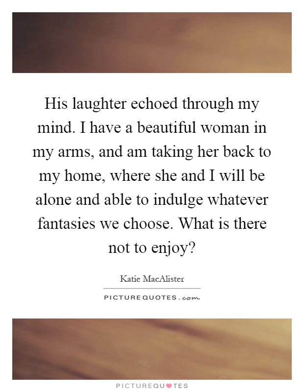 His laughter echoed through my mind. I have a beautiful woman in my arms, and am taking her back to my home, where she and I will be alone and able to indulge whatever fantasies we choose. What is there not to enjoy? Picture Quote #1