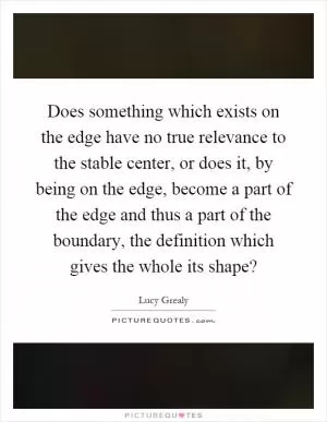 Does something which exists on the edge have no true relevance to the stable center, or does it, by being on the edge, become a part of the edge and thus a part of the boundary, the definition which gives the whole its shape? Picture Quote #1