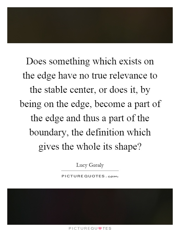 Does something which exists on the edge have no true relevance to the stable center, or does it, by being on the edge, become a part of the edge and thus a part of the boundary, the definition which gives the whole its shape? Picture Quote #1