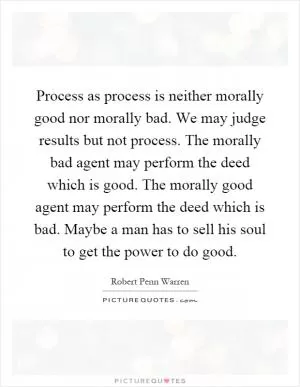 Process as process is neither morally good nor morally bad. We may judge results but not process. The morally bad agent may perform the deed which is good. The morally good agent may perform the deed which is bad. Maybe a man has to sell his soul to get the power to do good Picture Quote #1