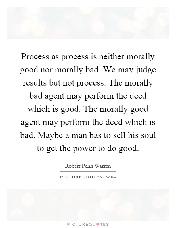 Process as process is neither morally good nor morally bad. We may judge results but not process. The morally bad agent may perform the deed which is good. The morally good agent may perform the deed which is bad. Maybe a man has to sell his soul to get the power to do good Picture Quote #1