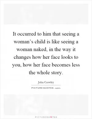 It occurred to him that seeing a woman’s child is like seeing a woman naked, in the way it changes how her face looks to you, how her face becomes less the whole story Picture Quote #1