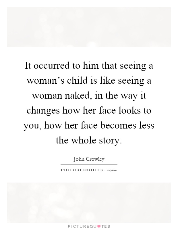 It occurred to him that seeing a woman's child is like seeing a woman naked, in the way it changes how her face looks to you, how her face becomes less the whole story Picture Quote #1