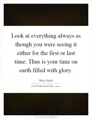 Look at everything always as though you were seeing it either for the first or last time: Thus is your time on earth filled with glory Picture Quote #1
