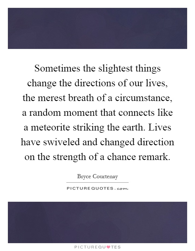 Sometimes the slightest things change the directions of our lives, the merest breath of a circumstance, a random moment that connects like a meteorite striking the earth. Lives have swiveled and changed direction on the strength of a chance remark Picture Quote #1