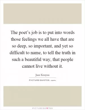 The poet’s job is to put into words those feelings we all have that are so deep, so important, and yet so difficult to name, to tell the truth in such a beautiful way, that people cannot live without it Picture Quote #1