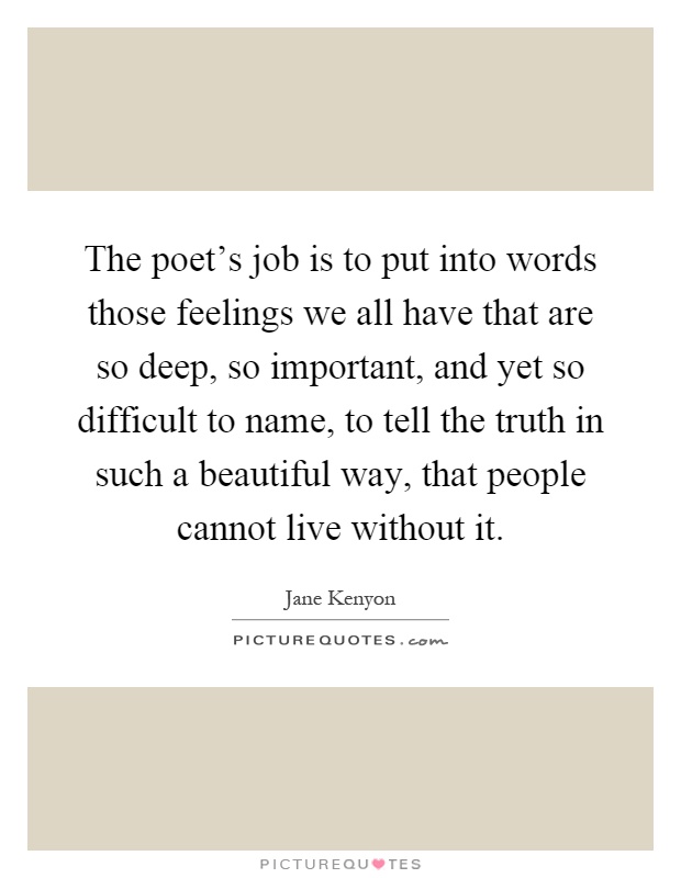 The poet's job is to put into words those feelings we all have that are so deep, so important, and yet so difficult to name, to tell the truth in such a beautiful way, that people cannot live without it Picture Quote #1