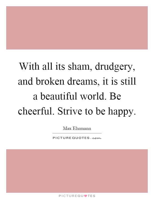 With all its sham, drudgery, and broken dreams, it is still a beautiful world. Be cheerful. Strive to be happy Picture Quote #1