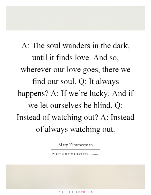 A: The soul wanders in the dark, until it finds love. And so, wherever our love goes, there we find our soul. Q: It always happens? A: If we're lucky. And if we let ourselves be blind. Q: Instead of watching out? A: Instead of always watching out Picture Quote #1