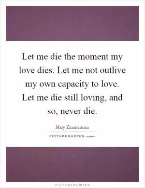 Let me die the moment my love dies. Let me not outlive my own capacity to love. Let me die still loving, and so, never die Picture Quote #1