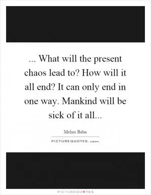 ... What will the present chaos lead to? How will it all end? It can only end in one way. Mankind will be sick of it all Picture Quote #1