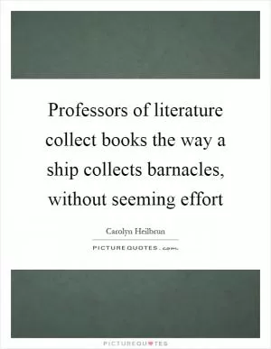 Professors of literature collect books the way a ship collects barnacles, without seeming effort Picture Quote #1