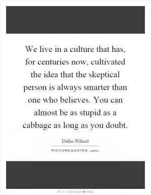 We live in a culture that has, for centuries now, cultivated the idea that the skeptical person is always smarter than one who believes. You can almost be as stupid as a cabbage as long as you doubt Picture Quote #1