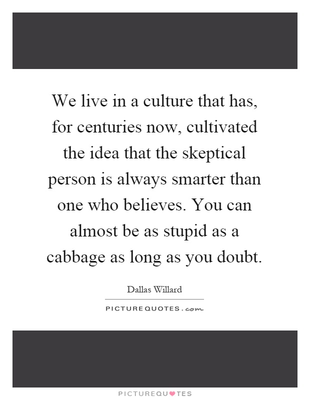 We live in a culture that has, for centuries now, cultivated the idea that the skeptical person is always smarter than one who believes. You can almost be as stupid as a cabbage as long as you doubt Picture Quote #1