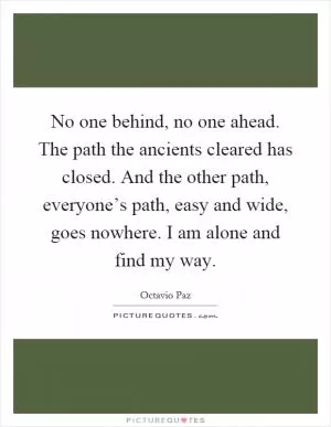 No one behind, no one ahead. The path the ancients cleared has closed. And the other path, everyone’s path, easy and wide, goes nowhere. I am alone and find my way Picture Quote #1