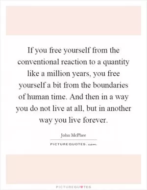 If you free yourself from the conventional reaction to a quantity like a million years, you free yourself a bit from the boundaries of human time. And then in a way you do not live at all, but in another way you live forever Picture Quote #1