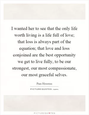 I wanted her to see that the only life worth living is a life full of love; that loss is always part of the equation; that love and loss conjoined are the best opportunity we get to live fully, to be our strongest, our most compassionate, our most graceful selves Picture Quote #1