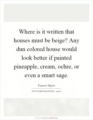 Where is it written that houses must be beige? Any dun colored house would look better if painted pineapple, cream, ochre, or even a smart sage Picture Quote #1