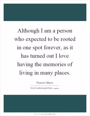 Although I am a person who expected to be rooted in one spot forever, as it has turned out I love having the memories of living in many places Picture Quote #1