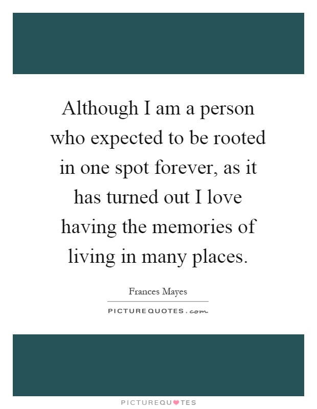 Although I am a person who expected to be rooted in one spot forever, as it has turned out I love having the memories of living in many places Picture Quote #1