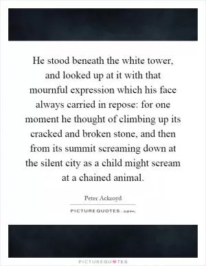 He stood beneath the white tower, and looked up at it with that mournful expression which his face always carried in repose: for one moment he thought of climbing up its cracked and broken stone, and then from its summit screaming down at the silent city as a child might scream at a chained animal Picture Quote #1