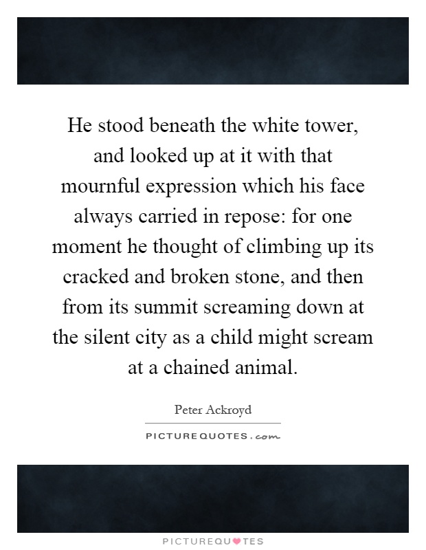 He stood beneath the white tower, and looked up at it with that mournful expression which his face always carried in repose: for one moment he thought of climbing up its cracked and broken stone, and then from its summit screaming down at the silent city as a child might scream at a chained animal Picture Quote #1
